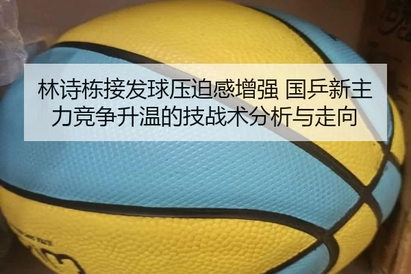 林诗栋接发球压迫感增强 国乒新主力竞争升温的技战术分析与走向