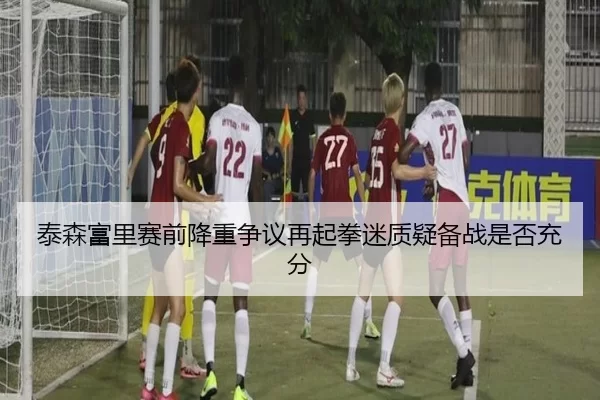 泰森富里赛前降重争议再起拳迷质疑备战是否充分